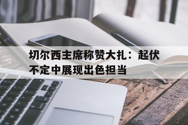 包含切尔西主席称赞大扎：起伏不定中展现出色担当的词条